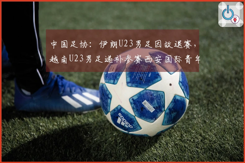 中国足协：伊朗U23男足因故退赛，越南U23男足递补参赛西安国际青年足球锦标赛