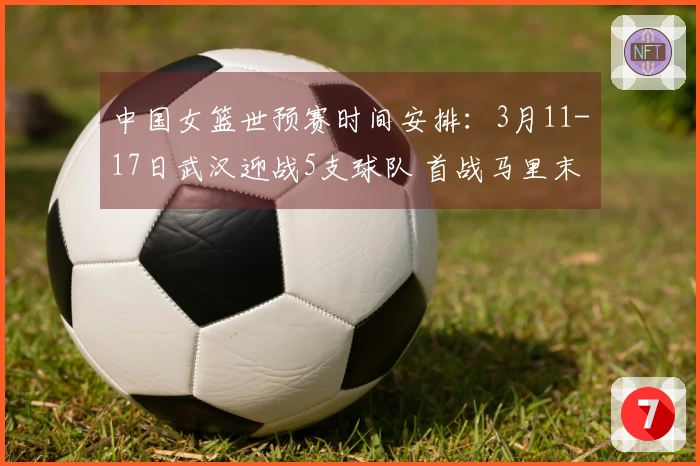 中国女篮世预赛时间安排：3月11-17日武汉迎战5支球队 首战马里末战巴西