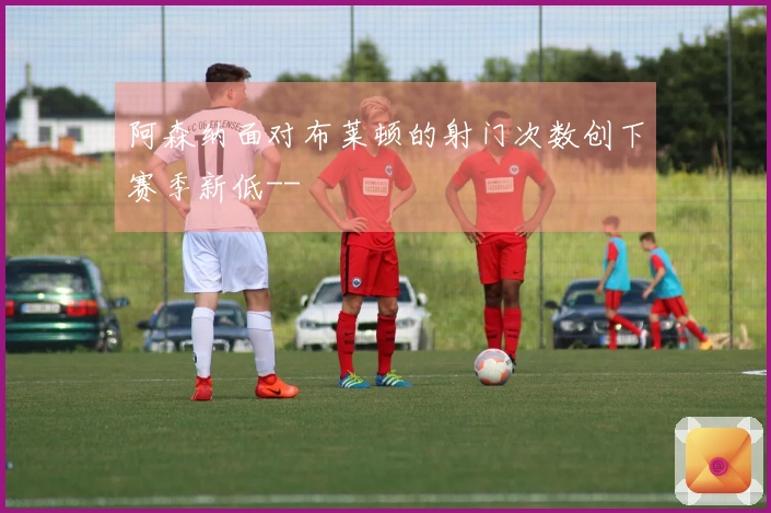 阿森纳面对布莱顿的射门次数创下赛季新低--
