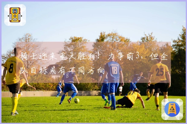 骑士迎来重大胜利！力争前3，但全队目标或有不同方向