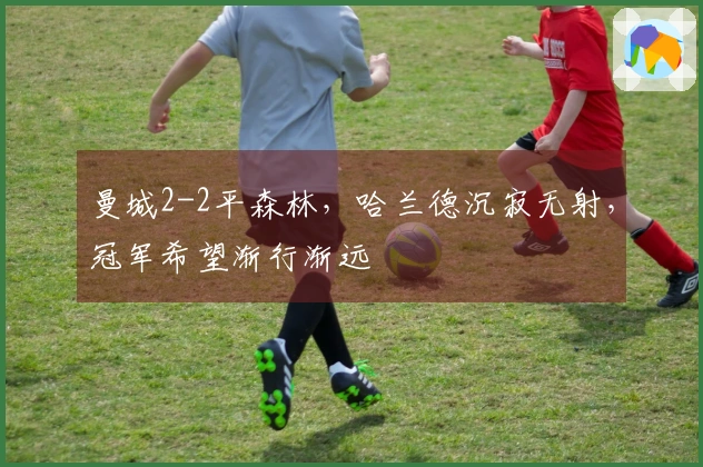 曼城2-2平森林，哈兰德沉寂无射，冠军希望渐行渐远