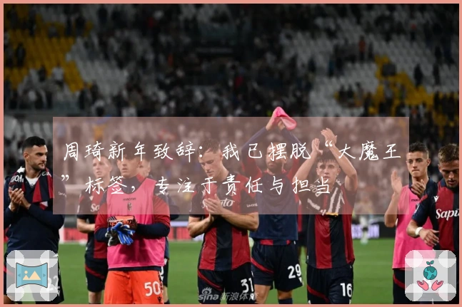 周琦新年致辞：我已摆脱“大魔王”标签，专注于责任与担当