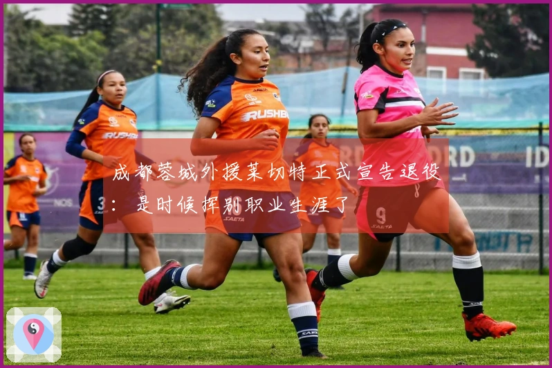 成都蓉城外援莱切特正式宣告退役：是时候挥别职业生涯了