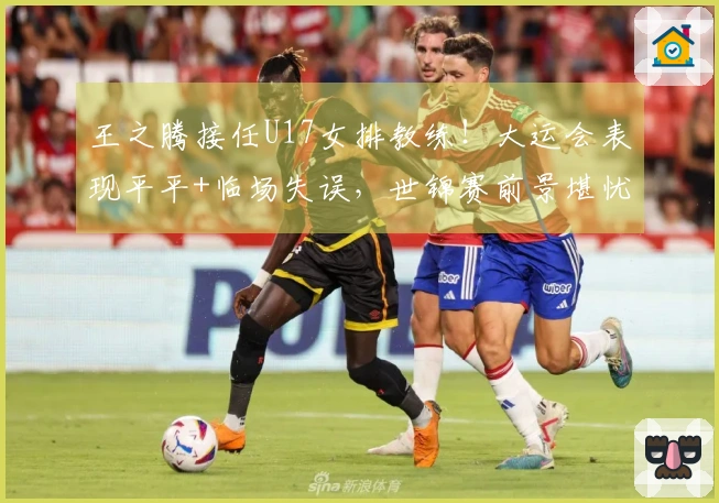王之腾接任U17女排教练！大运会表现平平+临场失误，世锦赛前景堪忧？