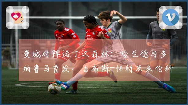 曼城对阵诺丁汉森林：哈兰德与多纳鲁马首发，吉布斯-怀特及米伦科维奇出场