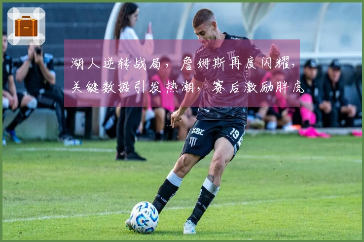 湖人逆转战局，詹姆斯再度闪耀，关键数据引发热潮，赛后激励胖虎赢得更多支持