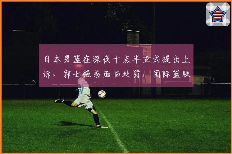 日本男篮在深夜十点半正式提出上诉，郭士强或面临处罚，国际篮联存在双重标准