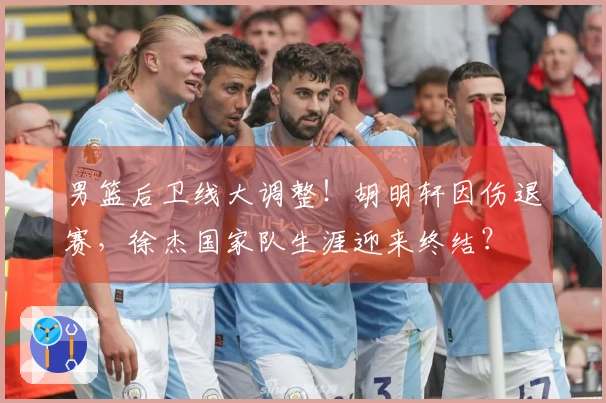 男篮后卫线大调整！胡明轩因伤退赛，徐杰国家队生涯迎来终结？