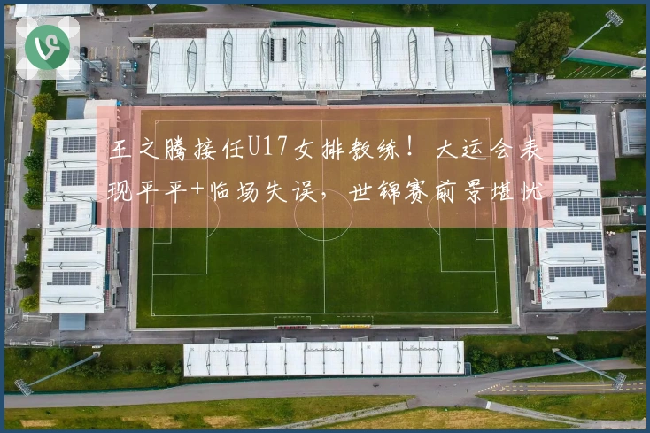 王之腾接任U17女排教练！大运会表现平平+临场失误，世锦赛前景堪忧？