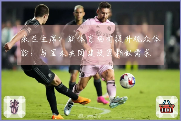 米兰主席：新体育场将提升观众体验，与国米共同建设因相似需求