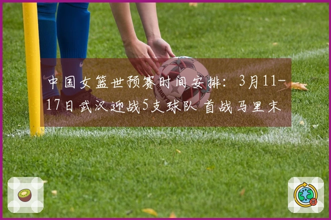 中国女篮世预赛时间安排：3月11-17日武汉迎战5支球队 首战马里末战巴西
