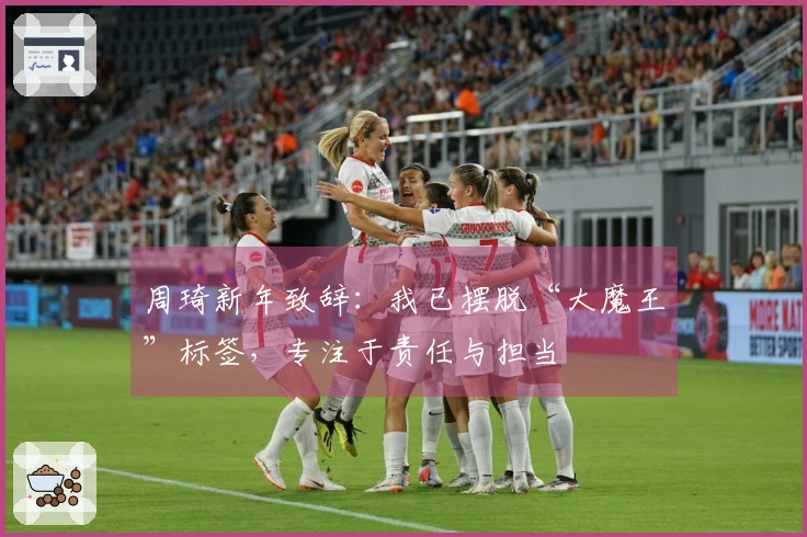周琦新年致辞：我已摆脱“大魔王”标签，专注于责任与担当