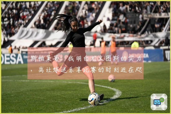 斯帕莱蒂：我明白尤文图斯的实力，离让球迷乐享比赛的时刻近在咫尺