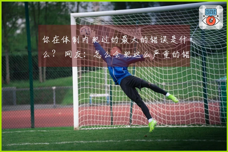 你在体制内犯过的最大的错误是什么？ 网友：怎么会犯这么严重的错误？