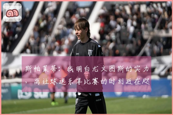 斯帕莱蒂：我明白尤文图斯的实力，离让球迷乐享比赛的时刻近在咫尺