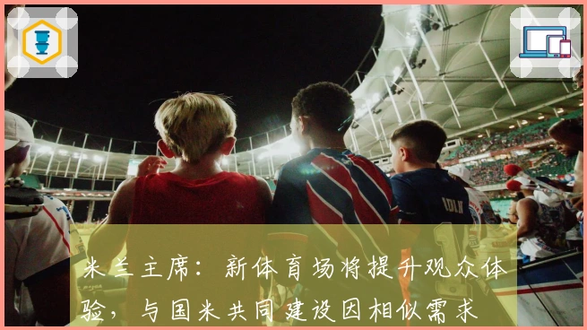 米兰主席：新体育场将提升观众体验，与国米共同建设因相似需求