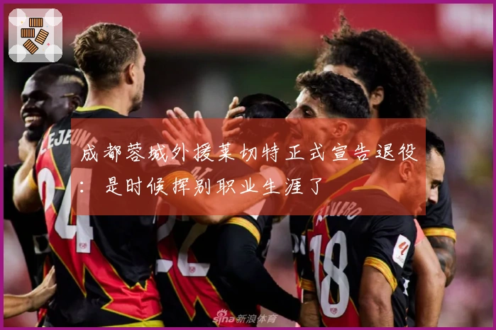 成都蓉城外援莱切特正式宣告退役：是时候挥别职业生涯了
