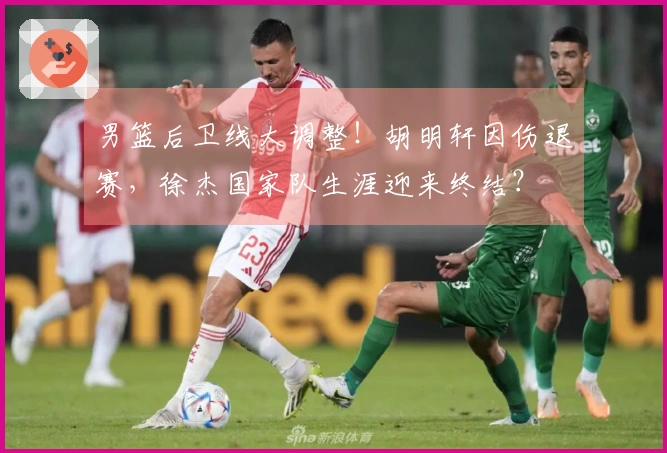 男篮后卫线大调整！胡明轩因伤退赛，徐杰国家队生涯迎来终结？