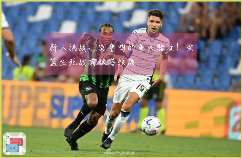 新人挑战，宫鲁鸣的重大赌注！女篮生死战前双塔缺席