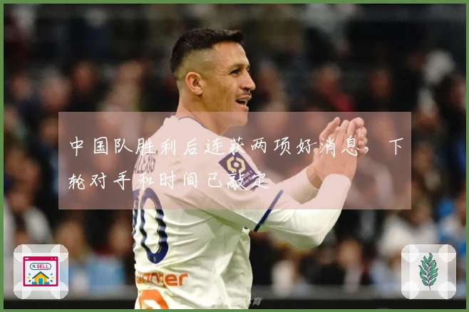 中国队胜利后连获两项好消息，下轮对手和时间已敲定